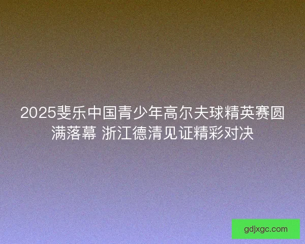 2025斐乐中国青少年高尔夫球精英赛圆满落幕 浙江德清见证精彩对决