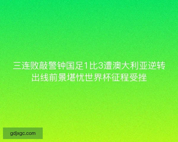 三连败敲警钟国足1比3遭澳大利亚逆转出线前景堪忧世界杯征程受挫