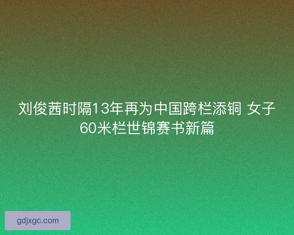 刘俊茜时隔13年再为中国跨栏添铜 女子60米栏世锦赛书新篇