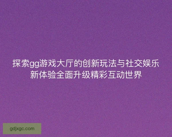 探索gg游戏大厅的创新玩法与社交娱乐新体验全面升级精彩互动世界