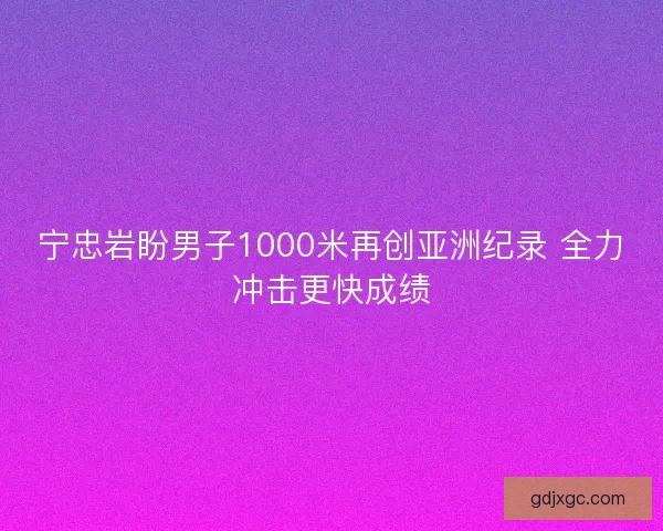 宁忠岩盼男子1000米再创亚洲纪录 全力冲击更快成绩