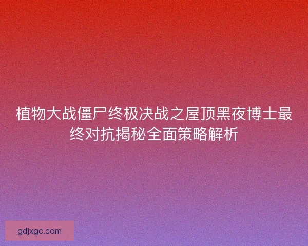 植物大战僵尸终极决战之屋顶黑夜博士最终对抗揭秘全面策略解析 植物大战僵尸终极决战之屋顶黑夜博士最终对抗揭秘全面策略解析
