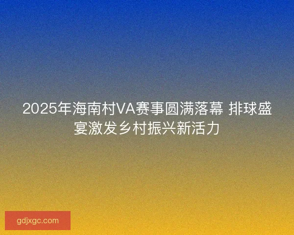 2025年海南村VA赛事圆满落幕 排球盛宴激发乡村振兴新活力