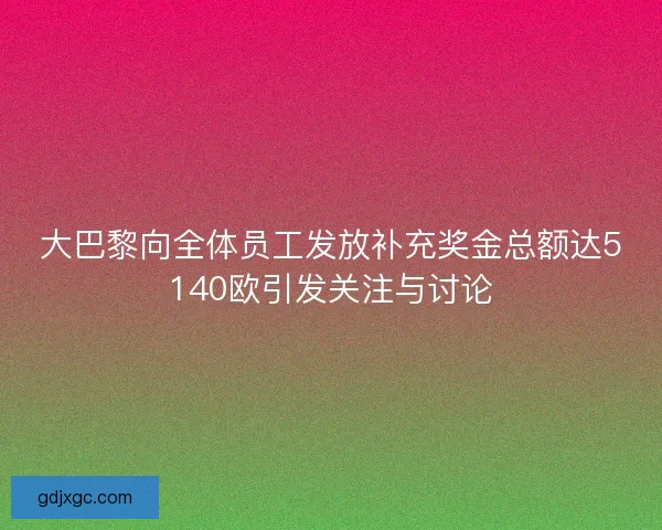 大巴黎向全体员工发放补充奖金总额达5140欧引发关注与讨论