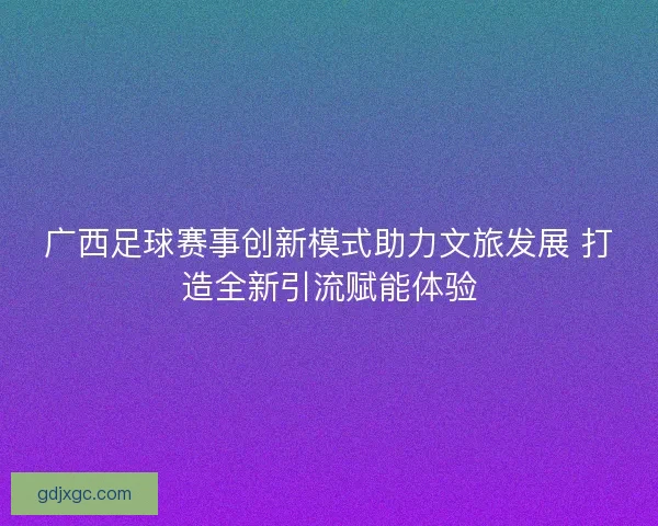 广西足球赛事创新模式助力文旅发展 打造全新引流赋能体验 广西足球赛事创新模式助力文旅发展 打造全新引流赋能体验