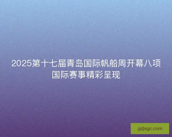 2025第十七届青岛国际帆船周开幕八项国际赛事精彩呈现 2025第十七届青岛国际帆船周开幕八项国际赛事精彩呈现