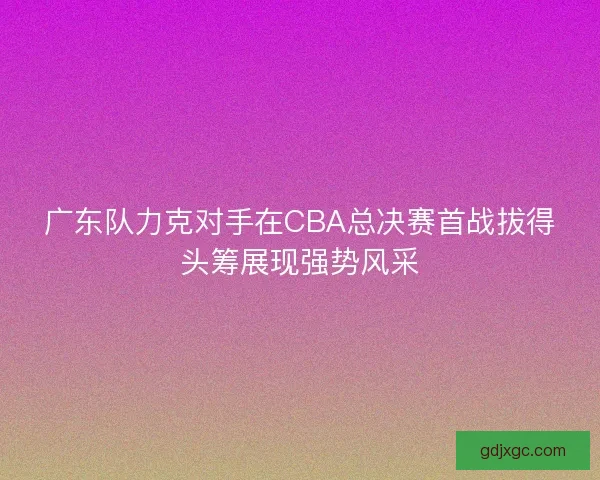 广东队力克对手在CBA总决赛首战拔得头筹展现强势风采