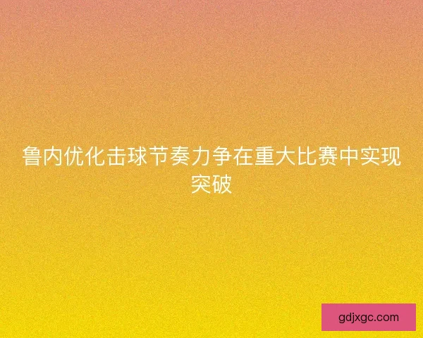 鲁内优化击球节奏力争在重大比赛中实现突破