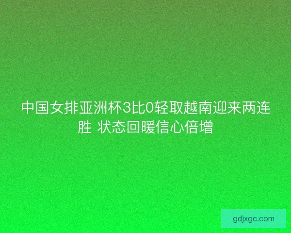 中国女排亚洲杯3比0轻取越南迎来两连胜 状态回暖信心倍增