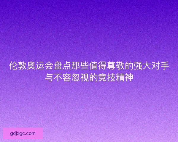 伦敦奥运会盘点那些值得尊敬的强大对手与不容忽视的竞技精神