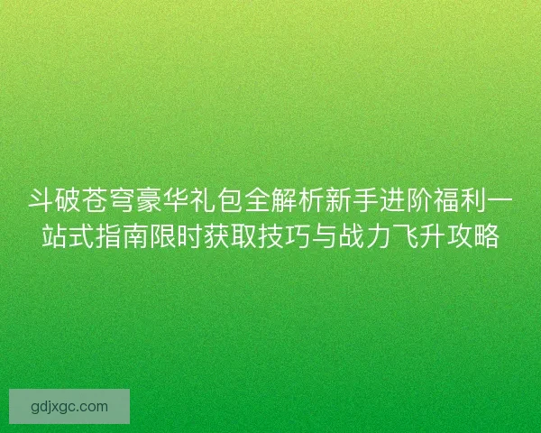 斗破苍穹豪华礼包全解析新手进阶福利一站式指南限时获取技巧与战力飞升攻略