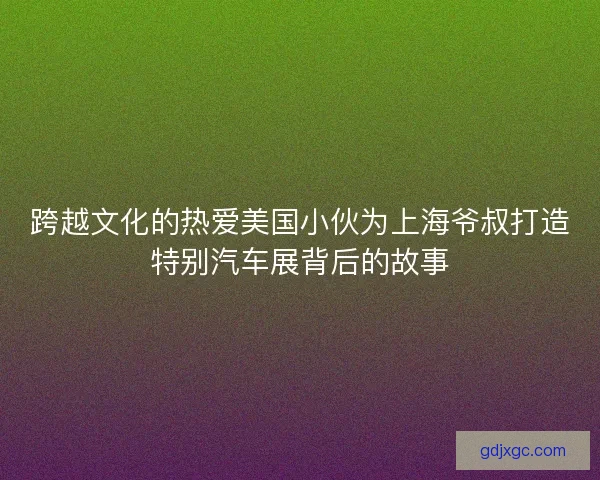 跨越文化的热爱美国小伙为上海爷叔打造特别汽车展背后的故事