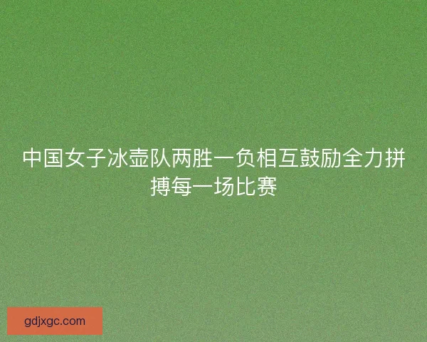 中国女子冰壶队两胜一负相互鼓励全力拼搏每一场比赛