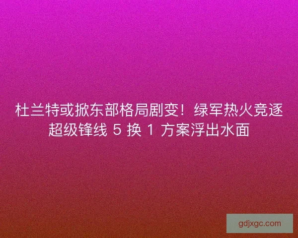 杜兰特或掀东部格局剧变！绿军热火竞逐超级锋线 5 换 1 方案浮出水面